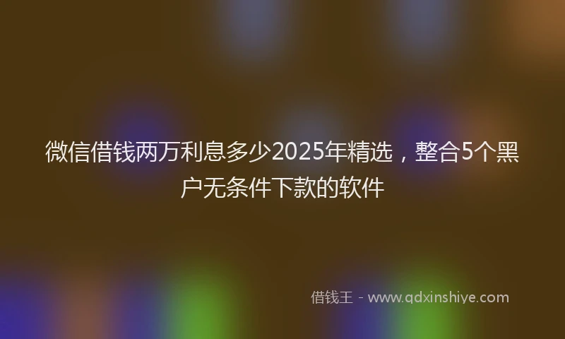 微信借钱两万利息多少2025年精选，整合5个黑户无条件下款的软件
