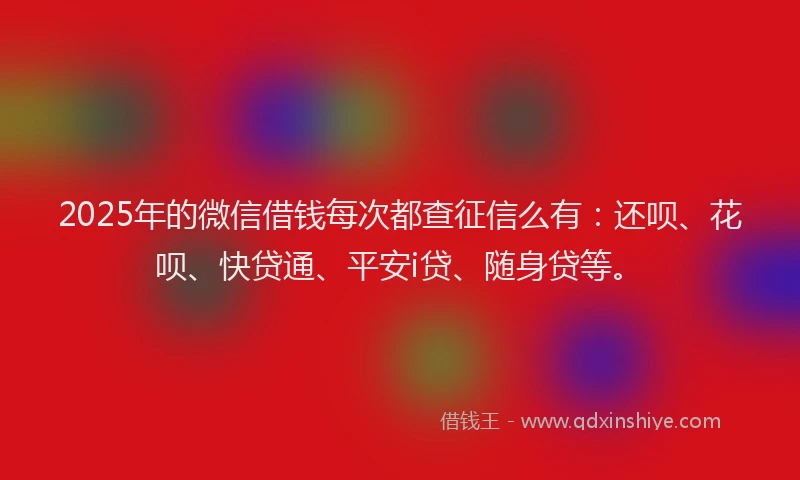2025年的微信借钱每次都查征信么有：还呗、花呗、快贷通、平安i贷、随身贷等。