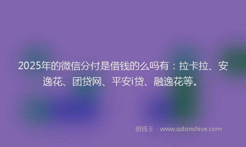 2025年的微信分付是借钱的么吗有：拉卡拉、安逸花、团贷网、平安i贷、融逸花等。