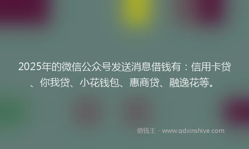 2025年的微信公众号发送消息借钱有：信用卡贷、你我贷、小花钱包、惠商贷、融逸花等。