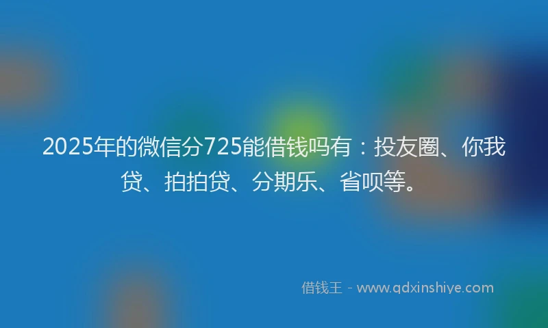 2025年的微信分725能借钱吗有：投友圈、你我贷、拍拍贷、分期乐、省呗等。