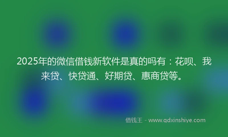 2025年的微信借钱新软件是真的吗有：花呗、我来贷、快贷通、好期贷、惠商贷等。
