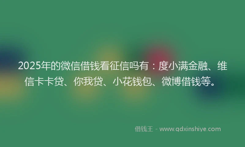 2025年的微信借钱看征信吗有：度小满金融、维信卡卡贷、你我贷、小花钱包、微博借钱等。