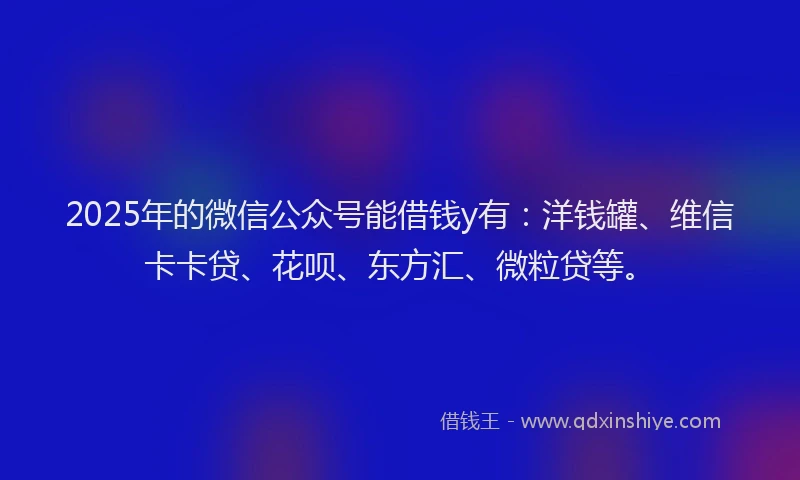 2025年的微信公众号能借钱y有：洋钱罐、维信卡卡贷、花呗、东方汇、微粒贷等。