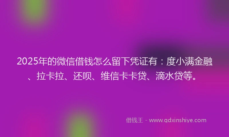 2025年的微信借钱怎么留下凭证有：度小满金融、拉卡拉、还呗、维信卡卡贷、滴水贷等。