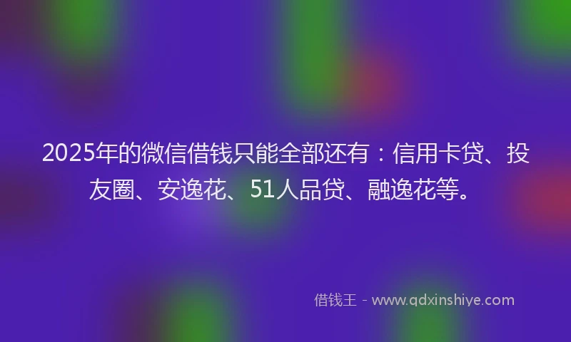 2025年的微信借钱只能全部还有：信用卡贷、投友圈、安逸花、51人品贷、融逸花等。