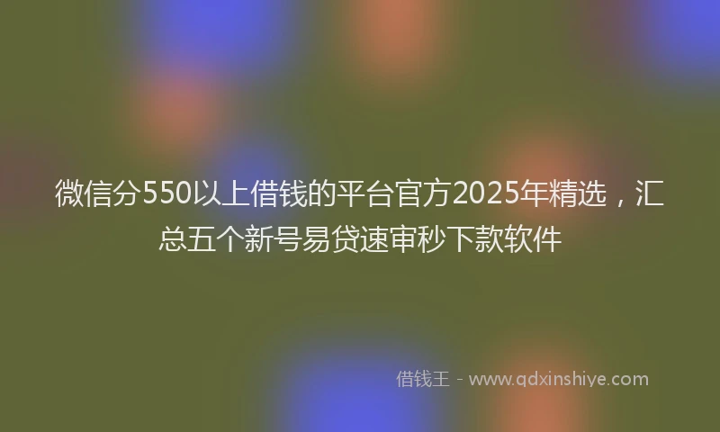 微信分550以上借钱的平台官方2025年精选，汇总五个新号易贷速审秒下款软件