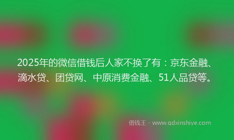2025年的微信借钱后人家不换了有：京东金融、滴水贷、团贷网、中原消费金融、51人品贷等。