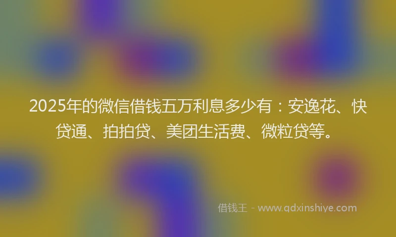 2025年的微信借钱五万利息多少有：安逸花、快贷通、拍拍贷、美团生活费、微粒贷等。
