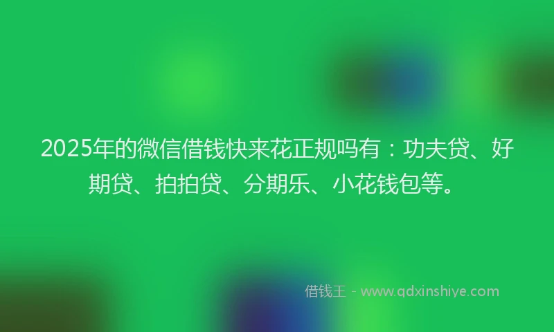 2025年的微信借钱快来花正规吗有：功夫贷、好期贷、拍拍贷、分期乐、小花钱包等。