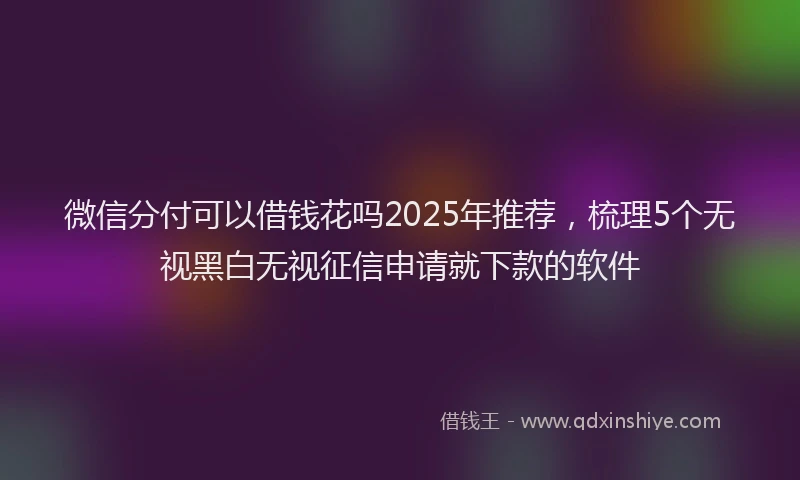 微信分付可以借钱花吗2025年推荐，梳理5个无视黑白无视征信申请就下款的软件
