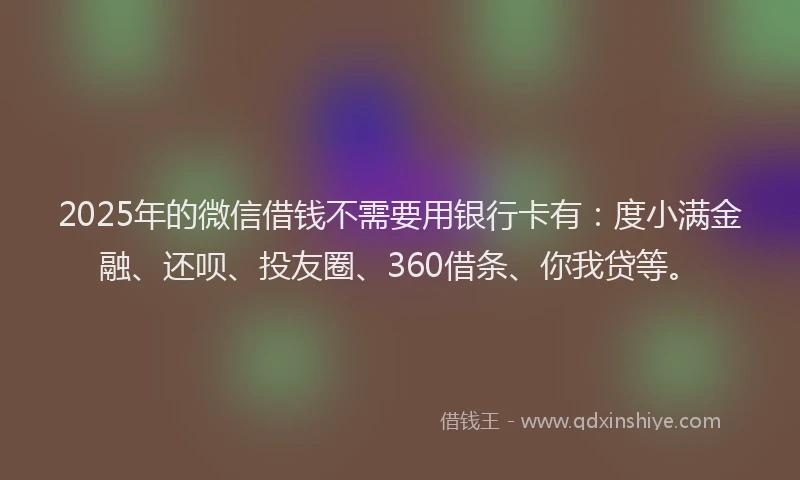 2025年的微信借钱不需要用银行卡有：度小满金融、还呗、投友圈、360借条、你我贷等。