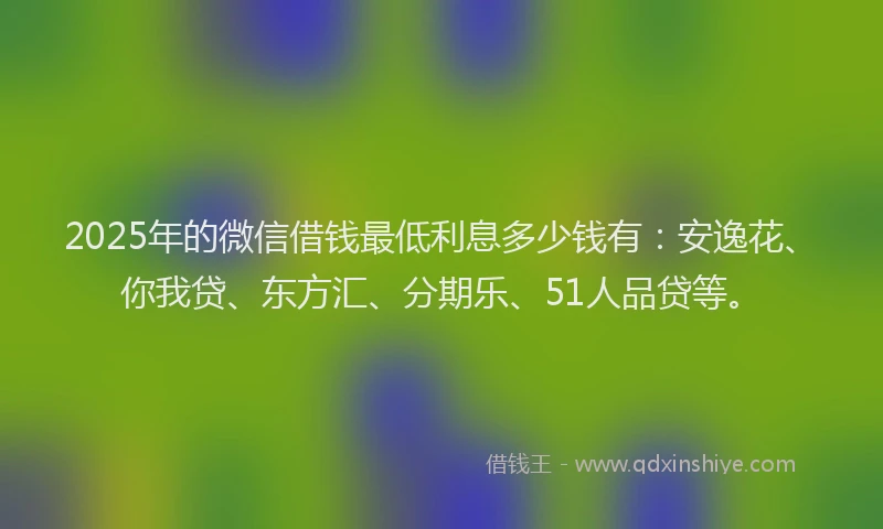 2025年的微信借钱最低利息多少钱有：安逸花、你我贷、东方汇、分期乐、51人品贷等。