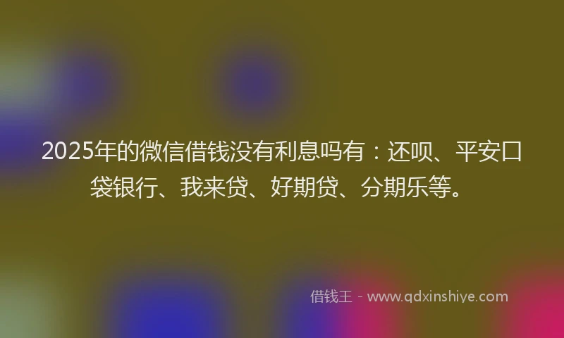 2025年的微信借钱没有利息吗有：还呗、平安口袋银行、我来贷、好期贷、分期乐等。