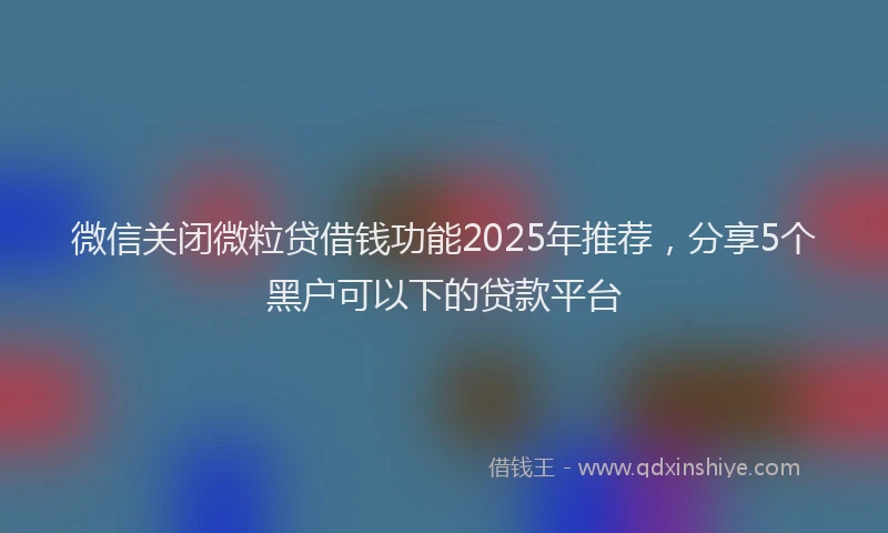 微信关闭微粒贷借钱功能2025年推荐，分享5个黑户可以下的贷款平台