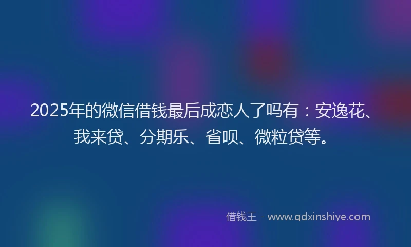 2025年的微信借钱最后成恋人了吗有：安逸花、我来贷、分期乐、省呗、微粒贷等。
