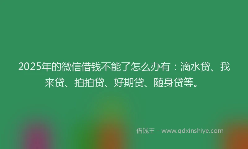 2025年的微信借钱不能了怎么办有：滴水贷、我来贷、拍拍贷、好期贷、随身贷等。