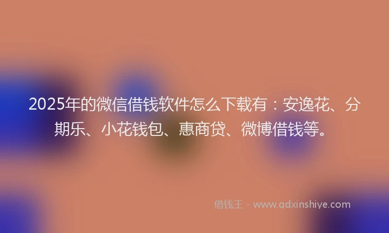 2025年的微信借钱软件怎么下载有：安逸花、分期乐、小花钱包、惠商贷、微博借钱等。