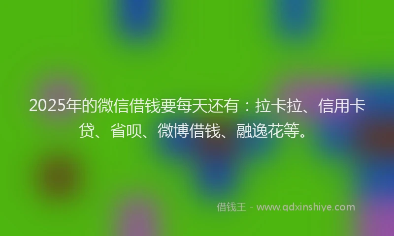2025年的微信借钱要每天还有：拉卡拉、信用卡贷、省呗、微博借钱、融逸花等。