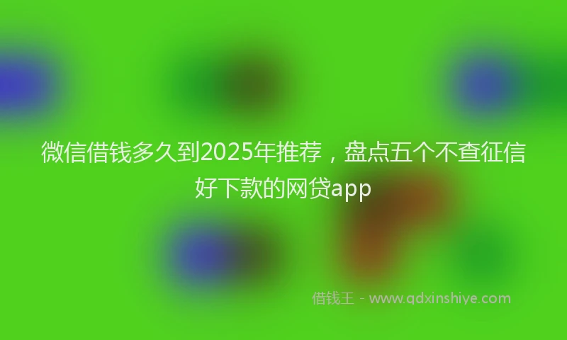 微信借钱多久到2025年推荐，盘点五个不查征信好下款的网贷app