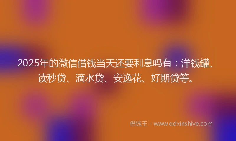 2025年的微信借钱当天还要利息吗有：洋钱罐、读秒贷、滴水贷、安逸花、好期贷等。