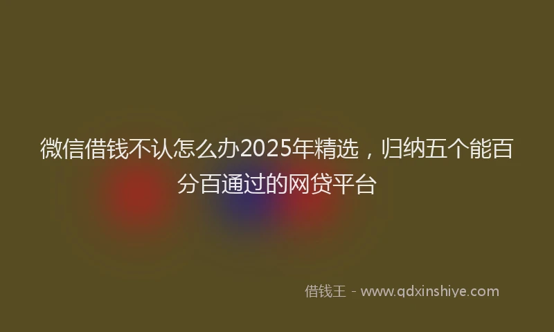 微信借钱不认怎么办2025年精选，归纳五个能百分百通过的网贷平台