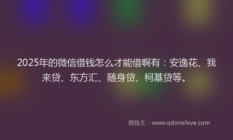 2025年的微信借钱怎么才能借啊有：安逸花、我来贷、东方汇、随身贷、柯基贷等。