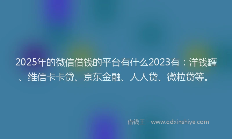 2025年的微信借钱的平台有什么2023有：洋钱罐、维信卡卡贷、京东金融、人人贷、微粒贷等。