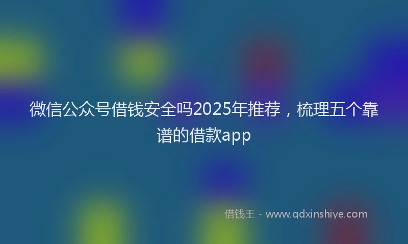微信公众号借钱安全吗2025年推荐，梳理五个靠谱的借款app