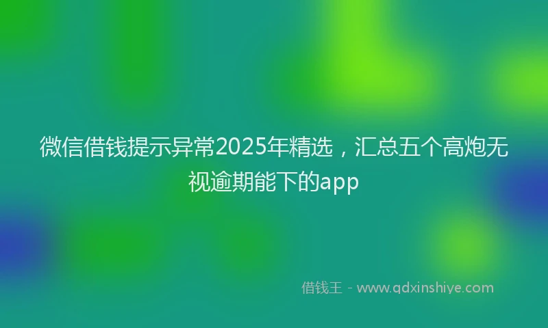 微信借钱提示异常2025年精选，汇总五个高炮无视逾期能下的app