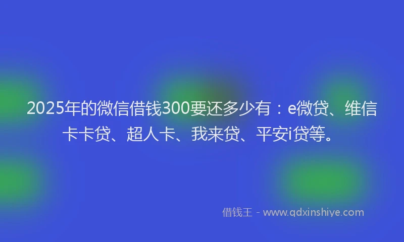 2025年的微信借钱300要还多少有：e微贷、维信卡卡贷、超人卡、我来贷、平安i贷等。