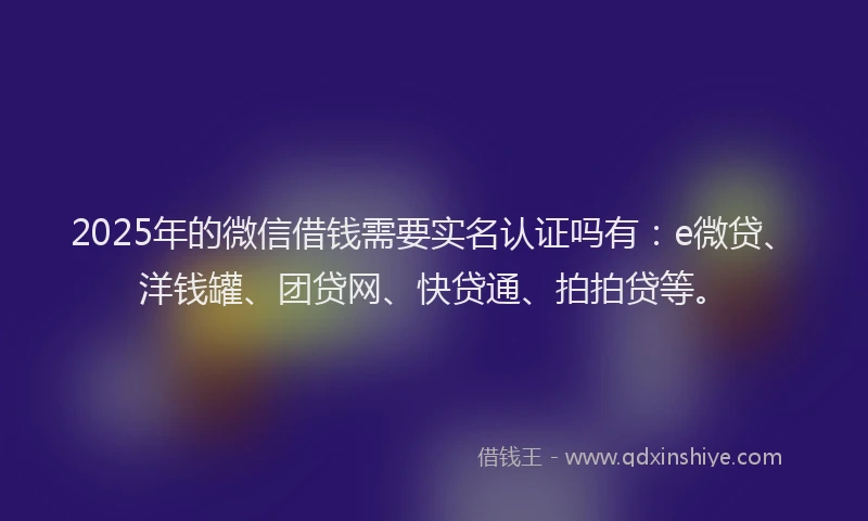 2025年的微信借钱需要实名认证吗有：e微贷、洋钱罐、团贷网、快贷通、拍拍贷等。