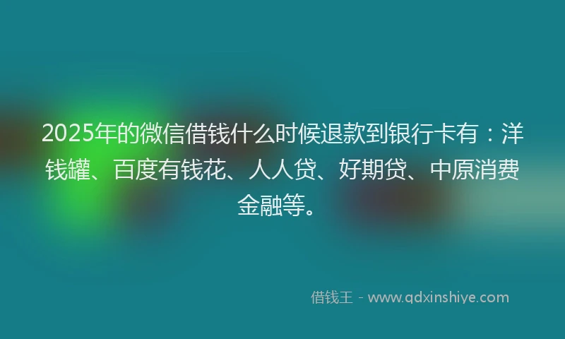 2025年的微信借钱什么时候退款到银行卡有：洋钱罐、百度有钱花、人人贷、好期贷、中原消费金融等。