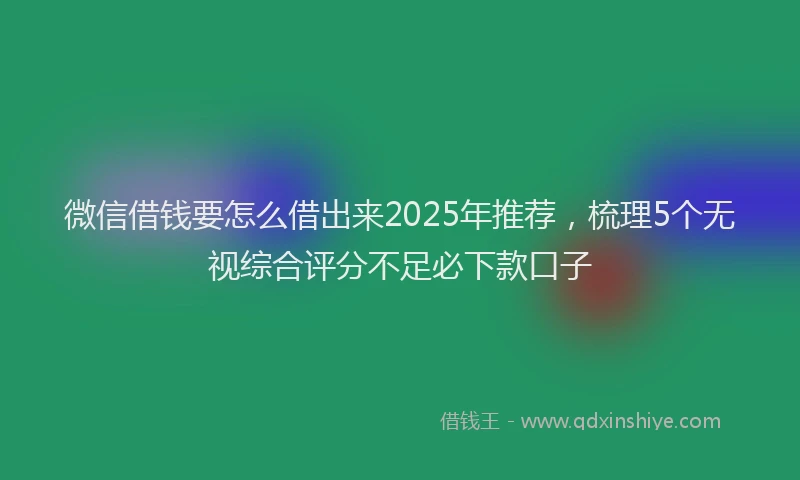 微信借钱要怎么借出来2025年推荐，梳理5个无视综合评分不足必下款口子