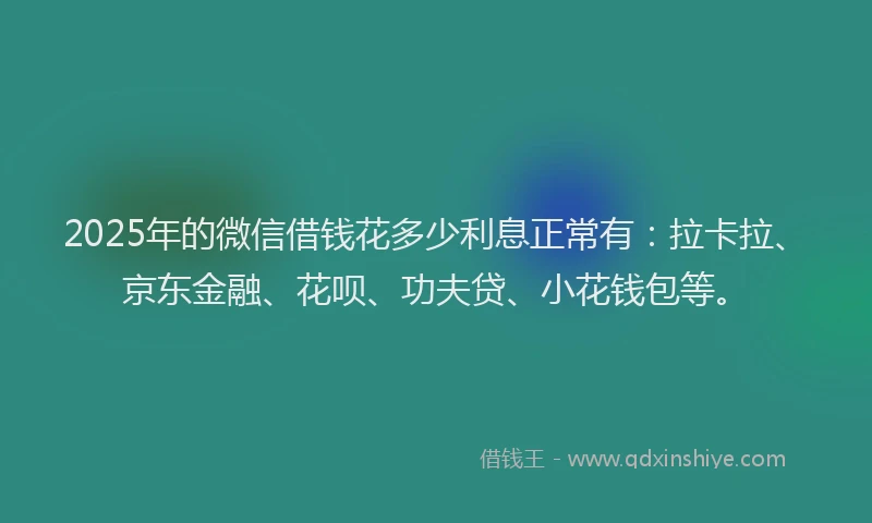 2025年的微信借钱花多少利息正常有：拉卡拉、京东金融、花呗、功夫贷、小花钱包等。