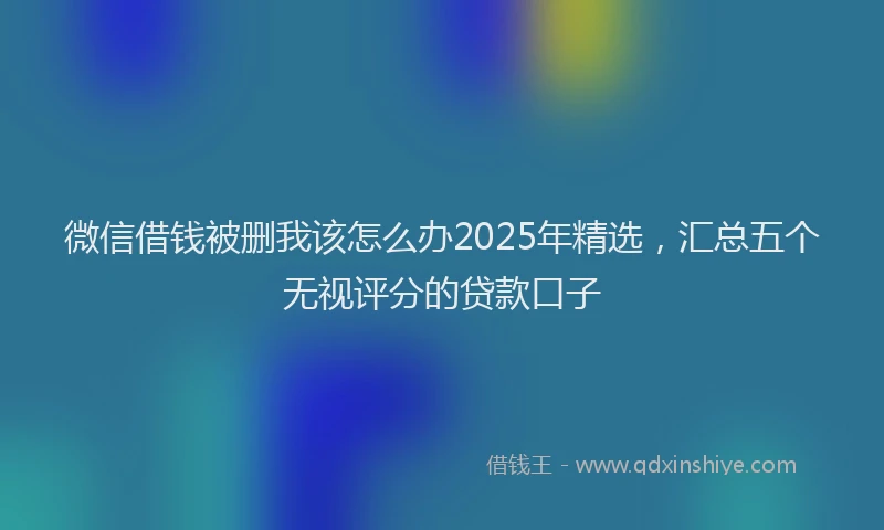 微信借钱被删我该怎么办2025年精选，汇总五个无视评分的贷款口子
