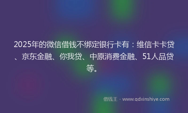 2025年的微信借钱不绑定银行卡有：维信卡卡贷、京东金融、你我贷、中原消费金融、51人品贷等。