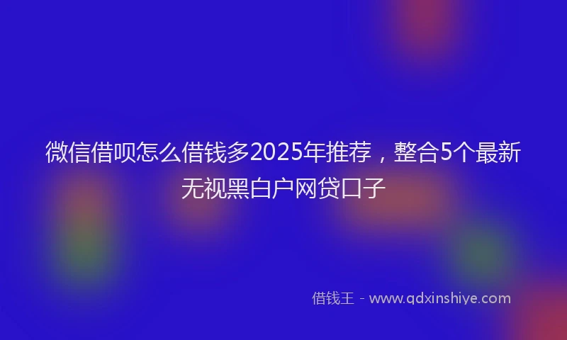 微信借呗怎么借钱多2025年推荐，整合5个最新无视黑白户网贷口子
