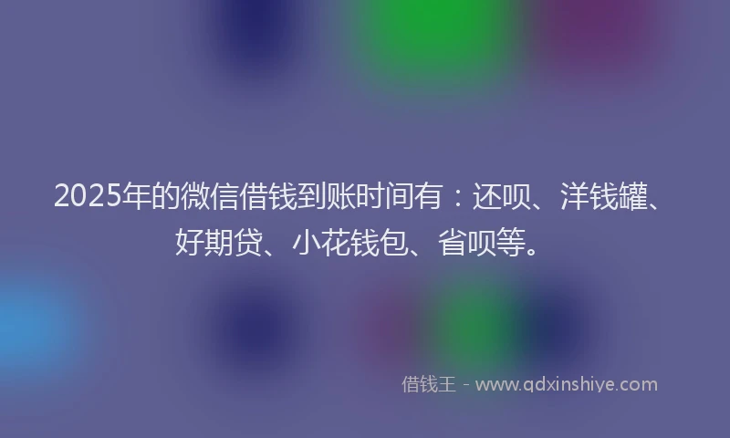 2025年的微信借钱到账时间有：还呗、洋钱罐、好期贷、小花钱包、省呗等。