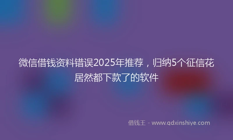 微信借钱资料错误2025年推荐，归纳5个征信花居然都下款了的软件