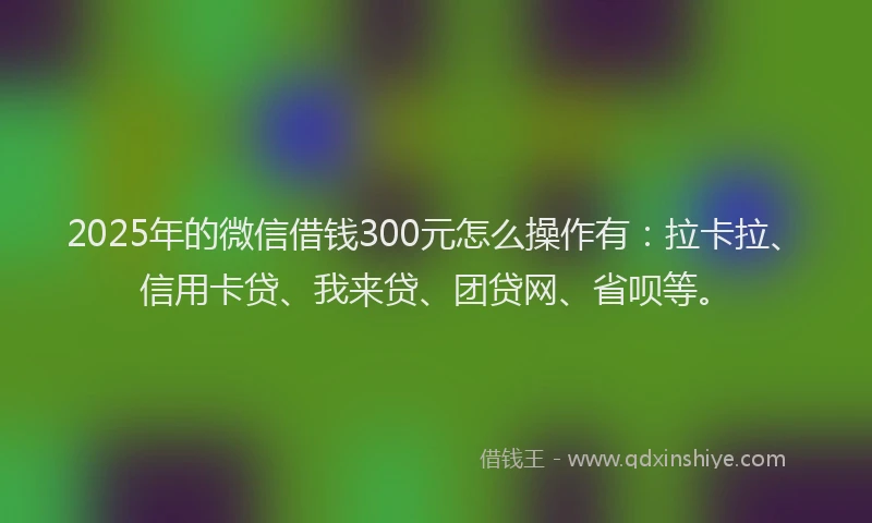 2025年的微信借钱300元怎么操作有：拉卡拉、信用卡贷、我来贷、团贷网、省呗等。