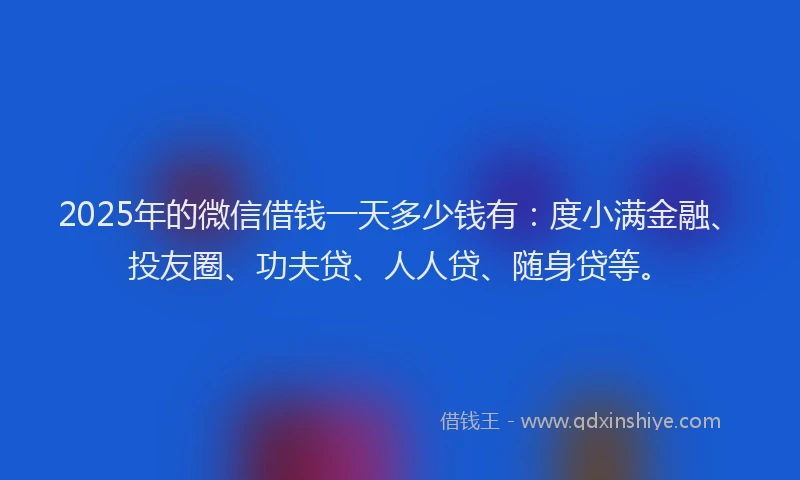 2025年的微信借钱一天多少钱有：度小满金融、投友圈、功夫贷、人人贷、随身贷等。