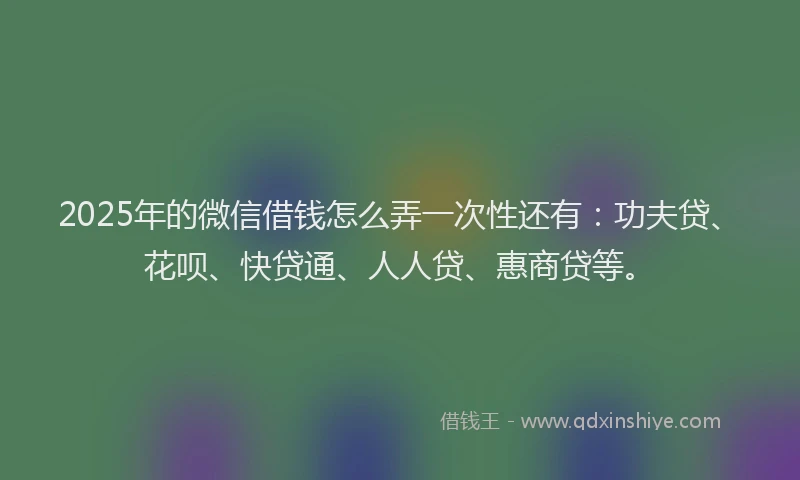2025年的微信借钱怎么弄一次性还有：功夫贷、花呗、快贷通、人人贷、惠商贷等。