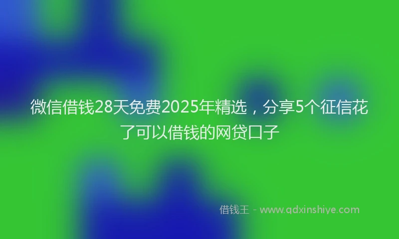 微信借钱28天免费2025年精选，分享5个征信花了可以借钱的网贷口子