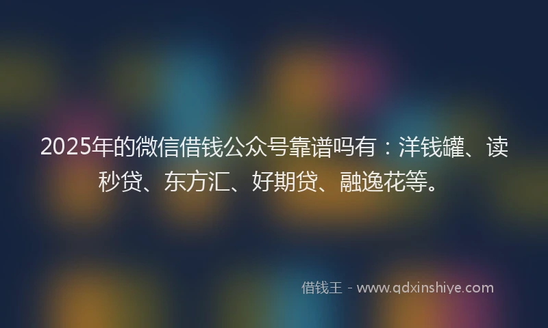 2025年的微信借钱公众号靠谱吗有：洋钱罐、读秒贷、东方汇、好期贷、融逸花等。