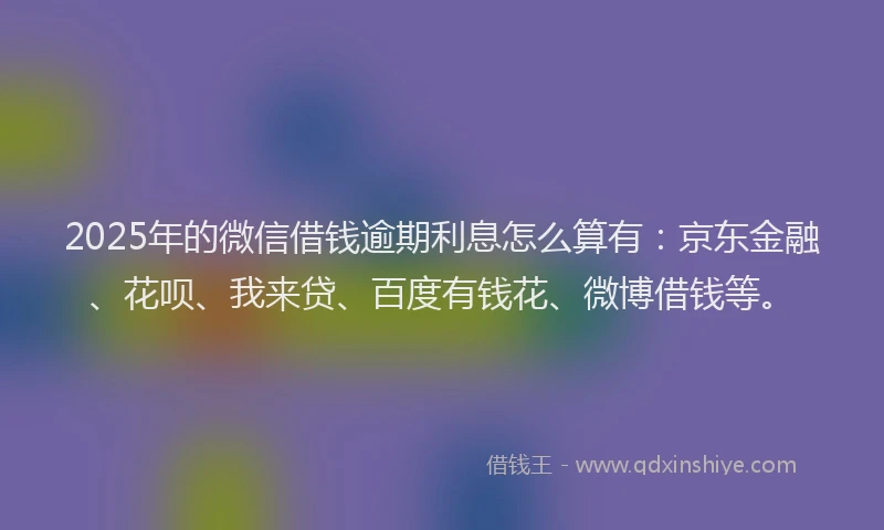 2025年的微信借钱逾期利息怎么算有：京东金融、花呗、我来贷、百度有钱花、微博借钱等。