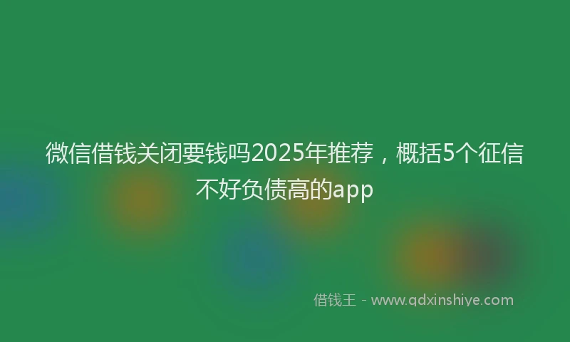 微信借钱关闭要钱吗2025年推荐，概括5个征信不好负债高的app