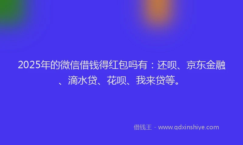 2025年的微信借钱得红包吗有：还呗、京东金融、滴水贷、花呗、我来贷等。