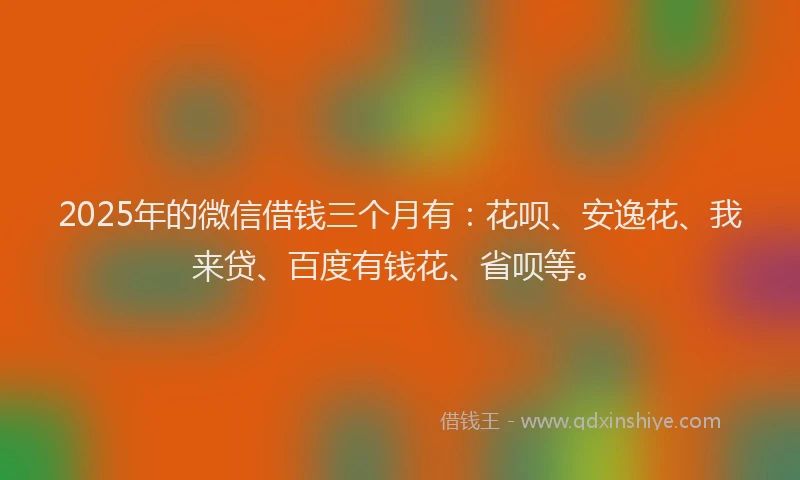 2025年的微信借钱三个月有：花呗、安逸花、我来贷、百度有钱花、省呗等。