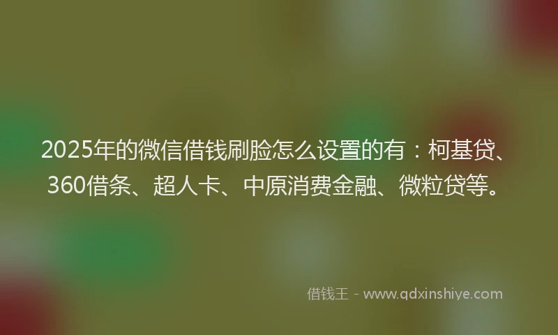 2025年的微信借钱刷脸怎么设置的有：柯基贷、360借条、超人卡、中原消费金融、微粒贷等。